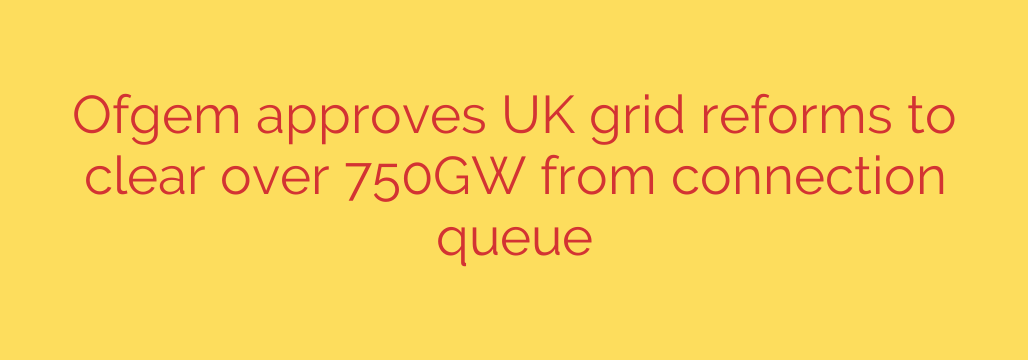 Ofgem approves UK grid reforms to clear over 750GW from connection queue