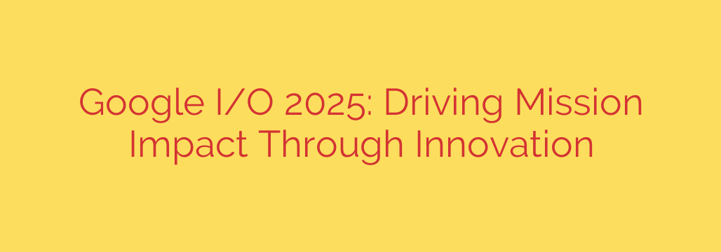 Google I/O 2025: Driving Mission Impact Through Innovation