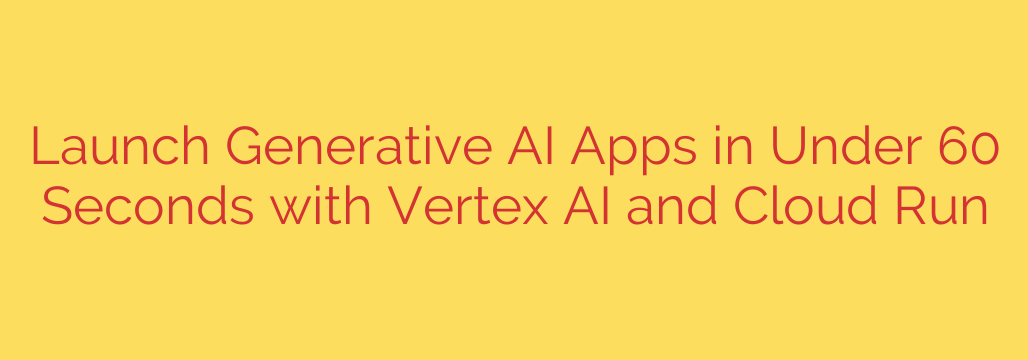 Launch Generative AI Apps in Under 60 Seconds with Vertex AI and Cloud Run