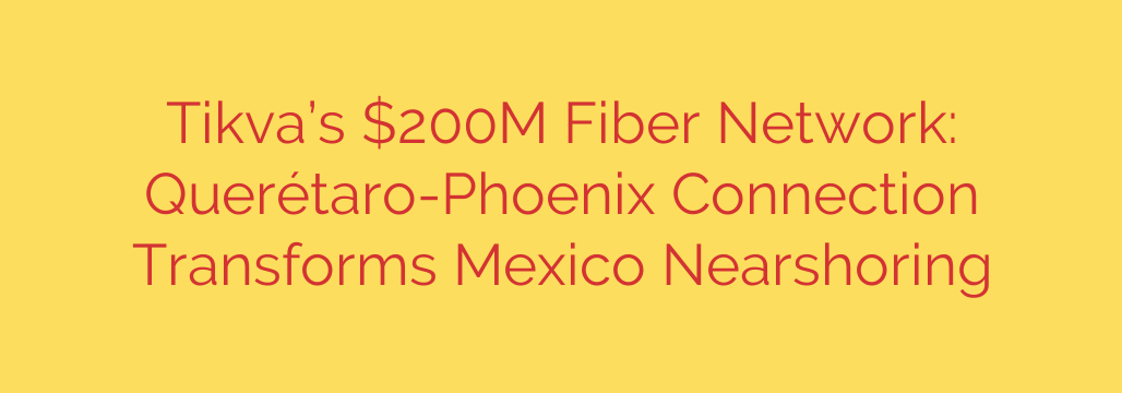 Tikva’s $200M Fiber Network: Querétaro-Phoenix Connection Transforms Mexico Nearshoring