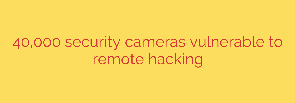 40,000 security cameras vulnerable to remote hacking
