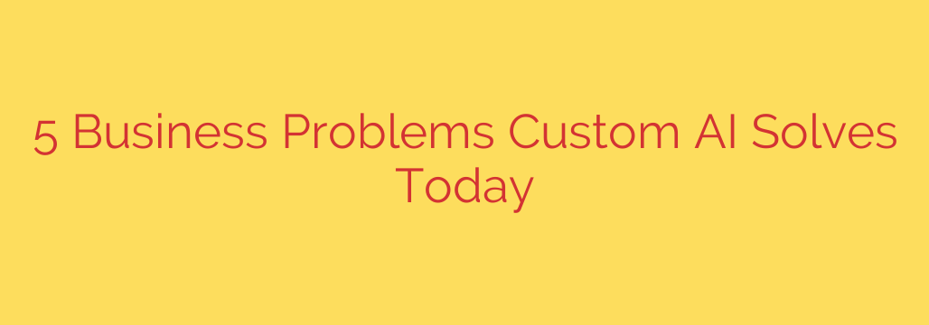 5 Business Problems Custom AI Solves Today