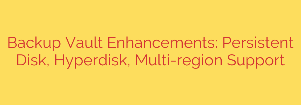 Backup Vault Enhancements: Persistent Disk, Hyperdisk, Multi-region Support