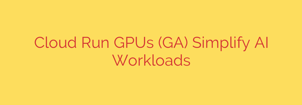 Cloud Run GPUs (GA) Simplify AI Workloads