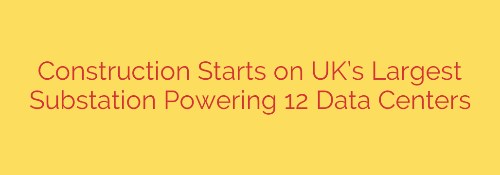 Construction Starts on UK’s Largest Substation Powering 12 Data Centers