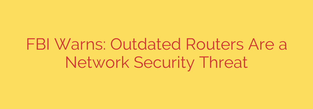 FBI Warns: Outdated Routers Are a Network Security Threat