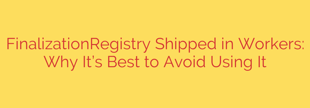 FinalizationRegistry Shipped in Workers: Why It’s Best to Avoid Using It