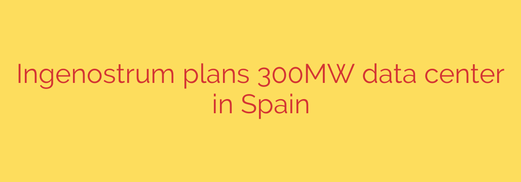 Ingenostrum plans 300MW data center in Spain