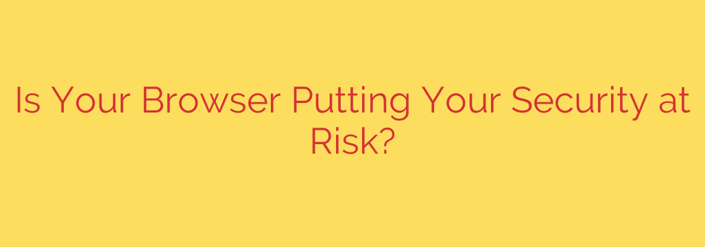 Is Your Browser Putting Your Security at Risk?