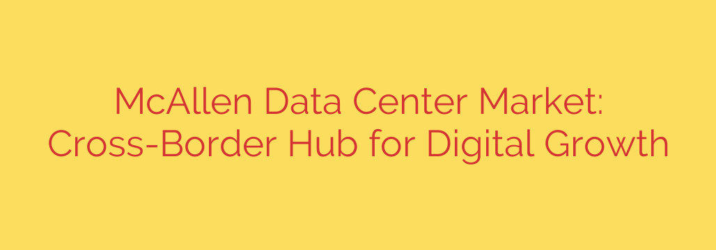 McAllen Data Center Market: Cross-Border Hub for Digital Growth