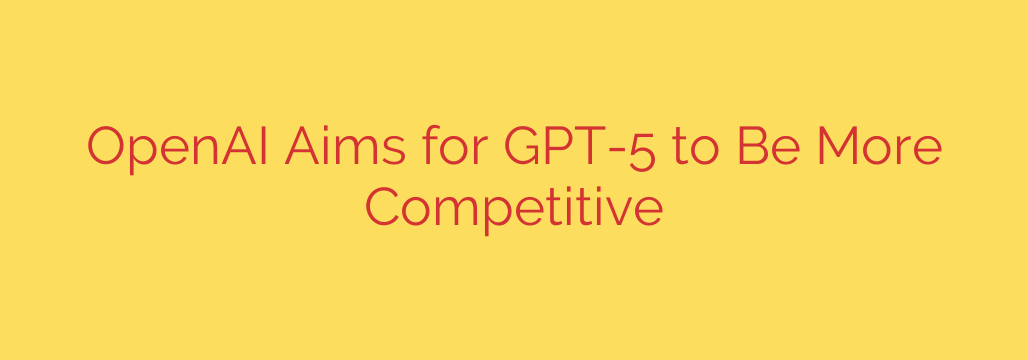 OpenAI Aims for GPT-5 to Be More Competitive