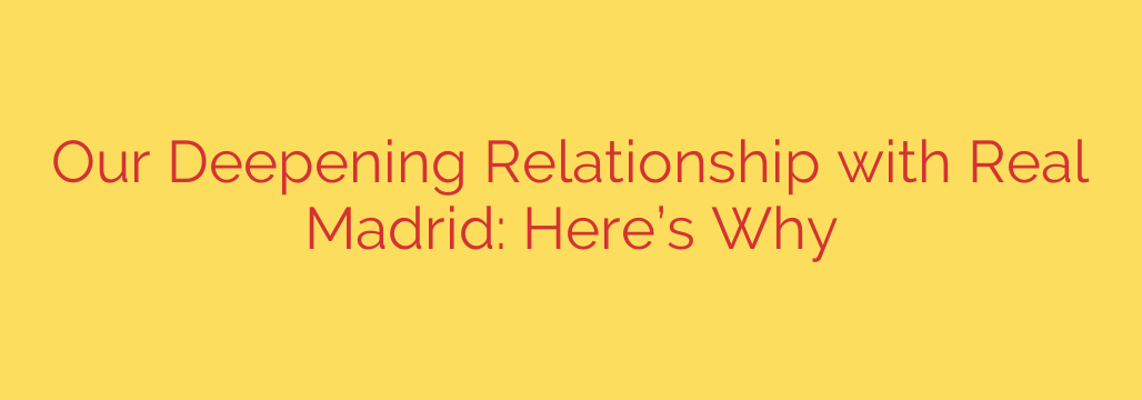 Our Deepening Relationship with Real Madrid: Here’s Why