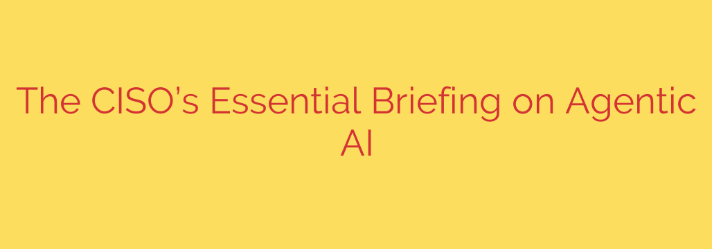 The CISO’s Essential Briefing on Agentic AI