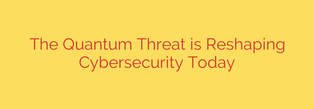 The Quantum Threat is Reshaping Cybersecurity Today
