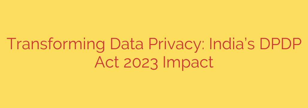 Transforming Data Privacy: India’s DPDP Act 2023 Impact