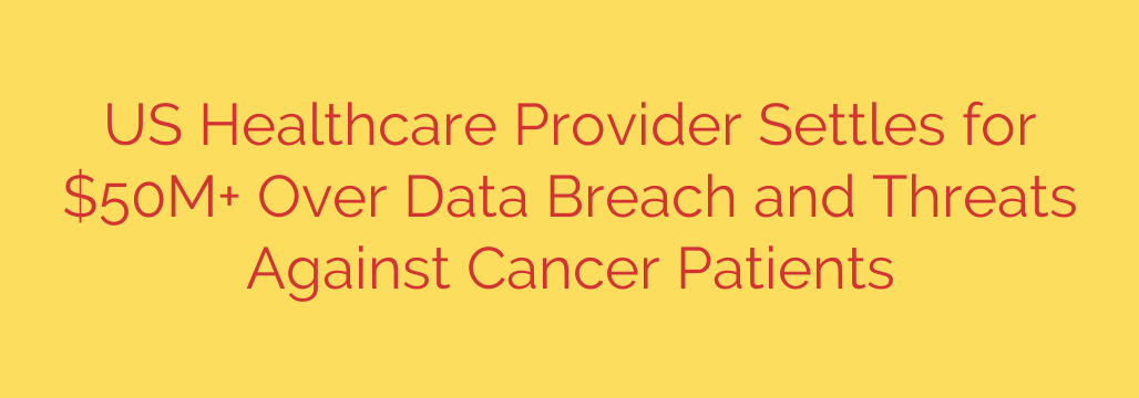 US Healthcare Provider Settles for $50M+ Over Data Breach and Threats Against Cancer Patients
