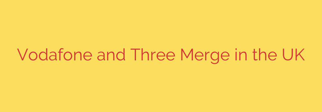 Vodafone and Three Merge in the UK