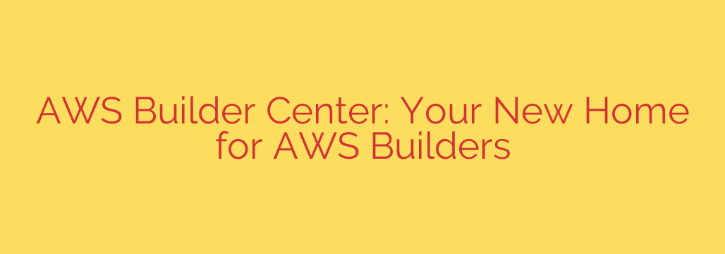 AWS Builder Center: Your New Home for AWS Builders