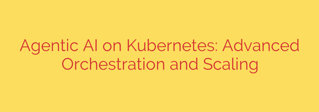 Agentic AI on Kubernetes: Advanced Orchestration and Scaling