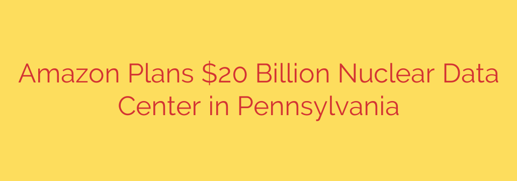 Amazon Plans $20 Billion Nuclear Data Center in Pennsylvania