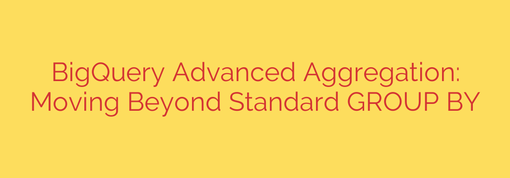 BigQuery Advanced Aggregation: Moving Beyond Standard GROUP BY