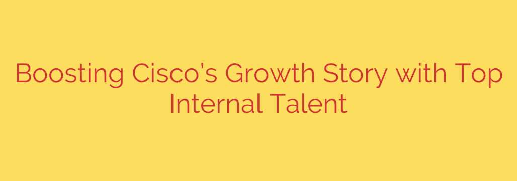 Boosting Cisco’s Growth Story with Top Internal Talent
