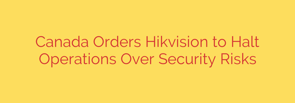 Canada Orders Hikvision to Halt Operations Over Security Risks
