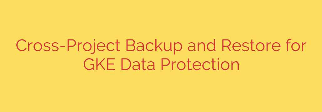Cross-Project Backup and Restore for GKE Data Protection
