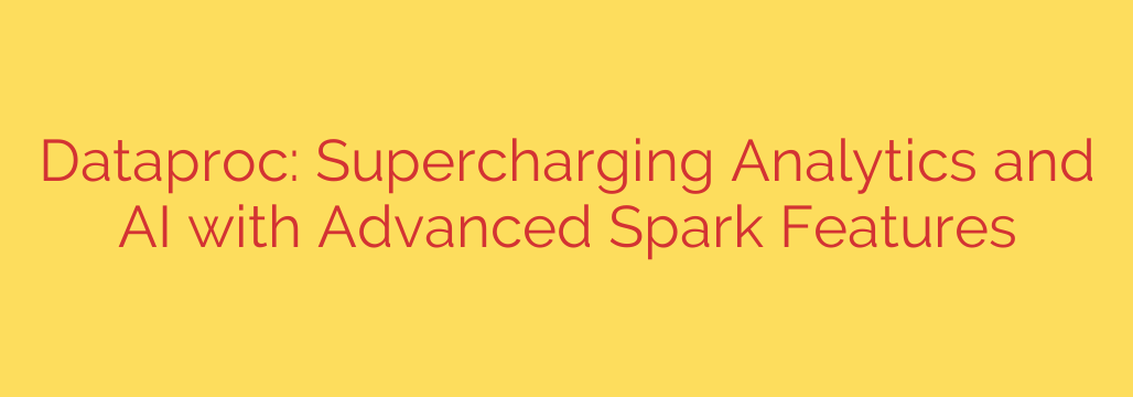 Dataproc: Supercharging Analytics and AI with Advanced Spark Features