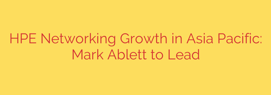 HPE Networking Growth in Asia Pacific: Mark Ablett to Lead