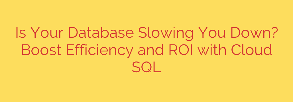 Is Your Database Slowing You Down? Boost Efficiency and ROI with Cloud SQL