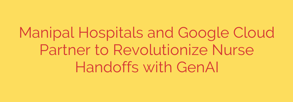 Manipal Hospitals and Google Cloud Partner to Revolutionize Nurse Handoffs with GenAI