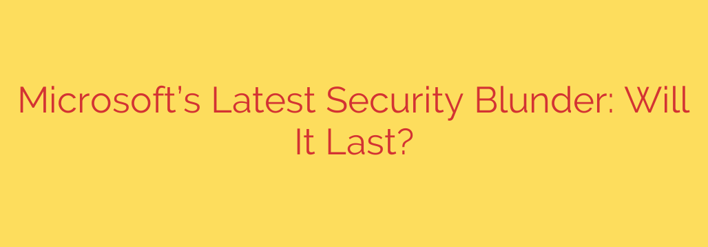 Microsoft’s Latest Security Blunder: Will It Last?