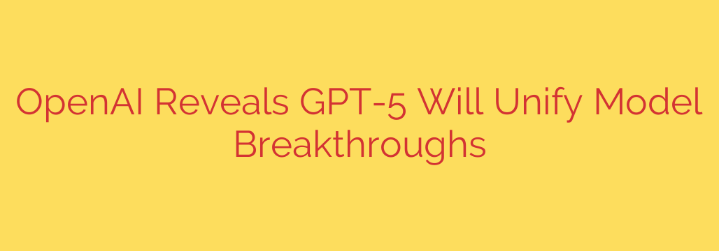 OpenAI Reveals GPT-5 Will Unify Model Breakthroughs