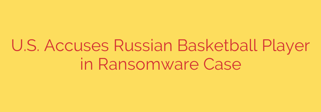 U.S. Accuses Russian Basketball Player in Ransomware Case