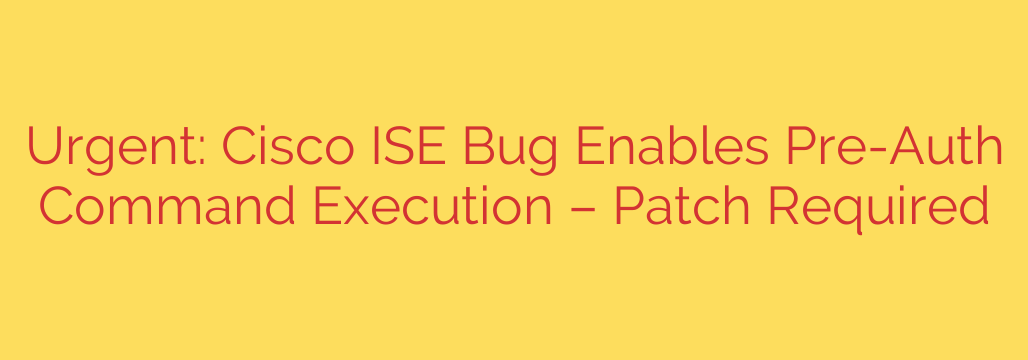 Urgent: Cisco ISE Bug Enables Pre-Auth Command Execution – Patch Required