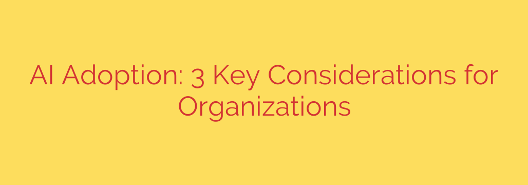 AI Adoption: 3 Key Considerations for Organizations