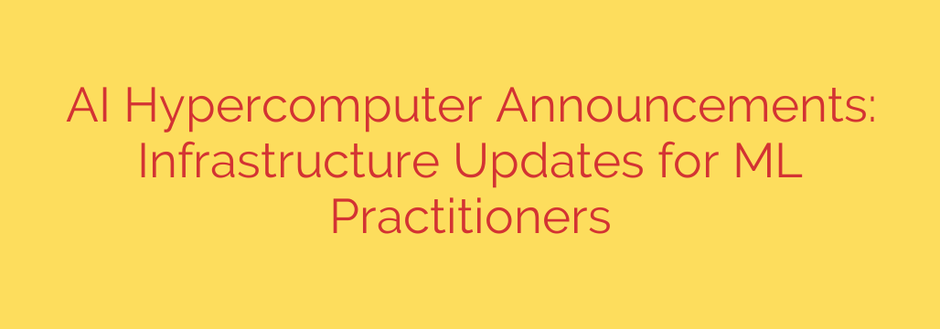AI Hypercomputer Announcements: Infrastructure Updates for ML Practitioners