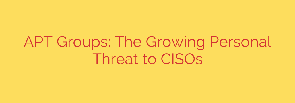 APT Groups: The Growing Personal Threat to CISOs