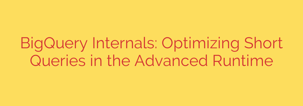 BigQuery Internals: Optimizing Short Queries in the Advanced Runtime