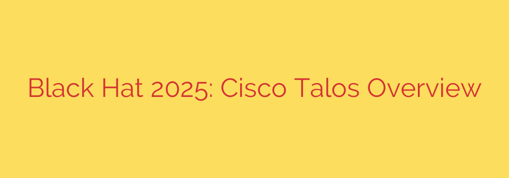 Black Hat 2025: Cisco Talos Overview