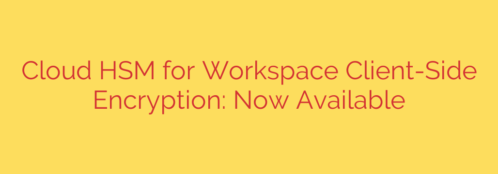 Cloud HSM for Workspace Client-Side Encryption: Now Available