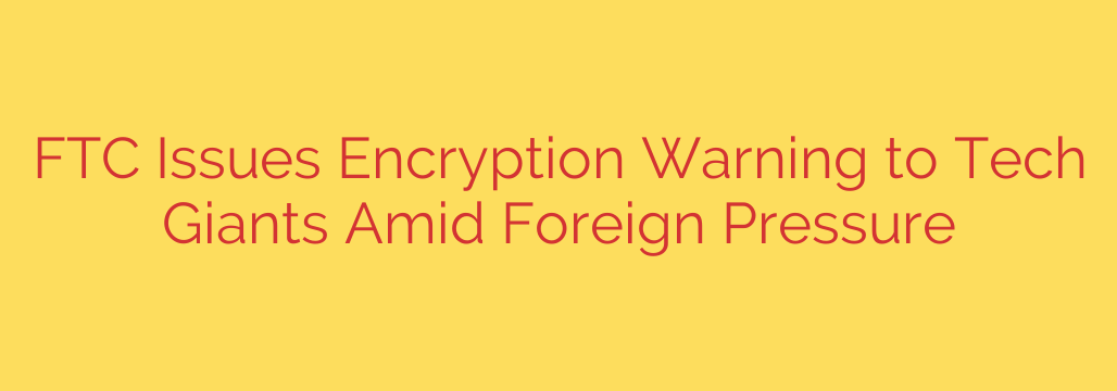 FTC Issues Encryption Warning to Tech Giants Amid Foreign Pressure