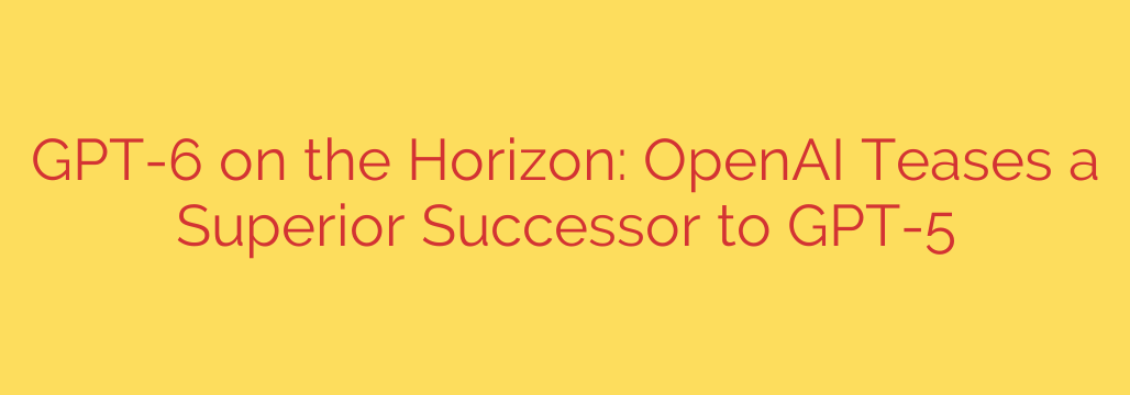GPT-6 on the Horizon: OpenAI Teases a Superior Successor to GPT-5