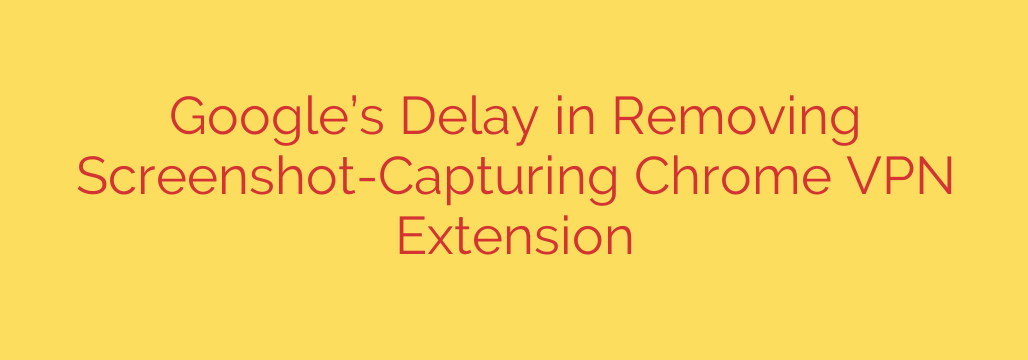 Google’s Delay in Removing Screenshot-Capturing Chrome VPN Extension
