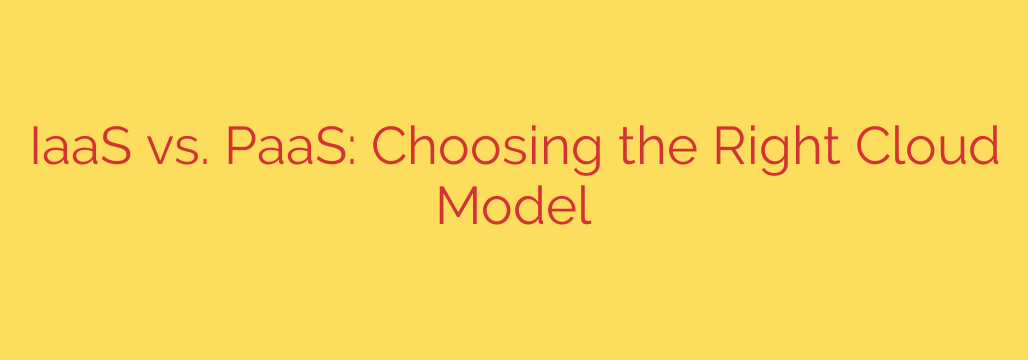 IaaS vs. PaaS: Choosing the Right Cloud Model
