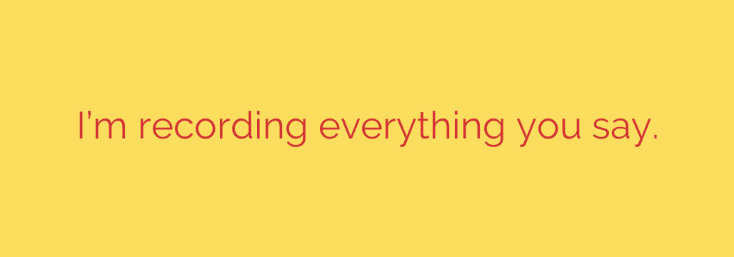 I’m recording everything you say.