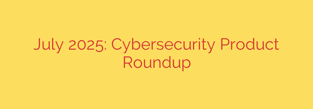 July 2025: Cybersecurity Product Roundup