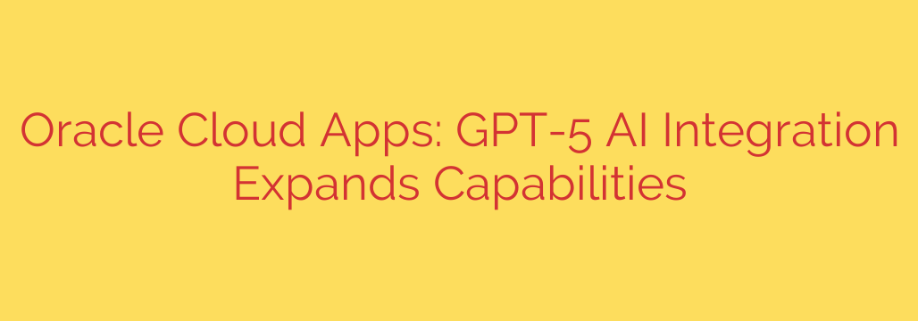 Oracle Cloud Apps: GPT-5 AI Integration Expands Capabilities