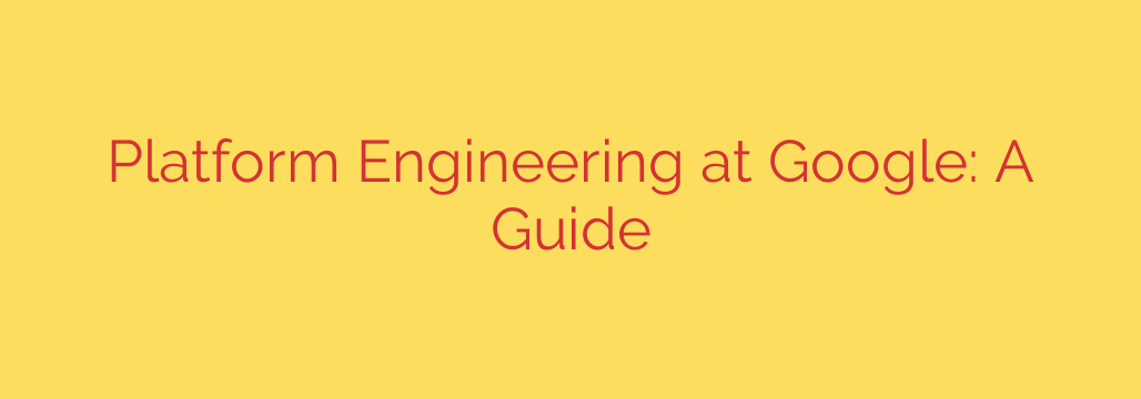Platform Engineering at Google: A Guide